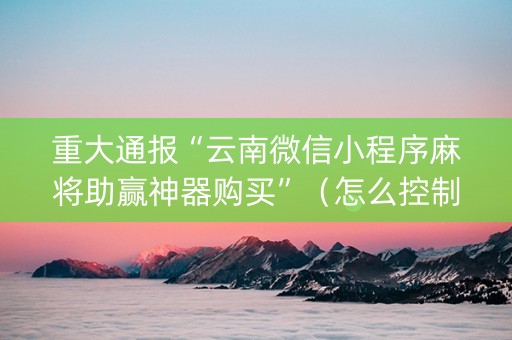 重大通报“云南微信小程序麻将助赢神器购买”（怎么控制输赢)