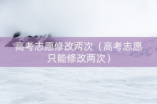 高考志愿修改两次（高考志愿只能修改两次）