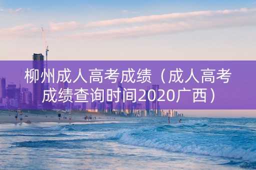 柳州成人高考成绩（成人高考成绩查询时间2020广西）