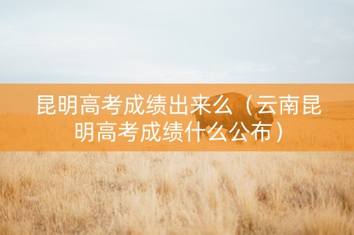 昆明高考成绩出来么（云南昆明高考成绩什么公布）