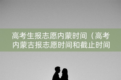 高考生报志愿内蒙时间（高考内蒙古报志愿时间和截止时间2021）