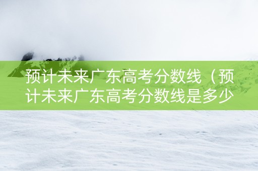预计未来广东高考分数线（预计未来广东高考分数线是多少）