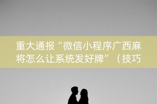 重大通报“微信小程序广西麻将怎么让系统发好牌”（技巧和打好牌方法)