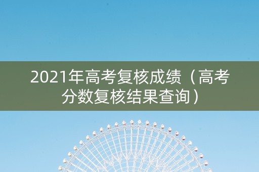 2021年高考复核成绩（高考分数复核结果查询）
