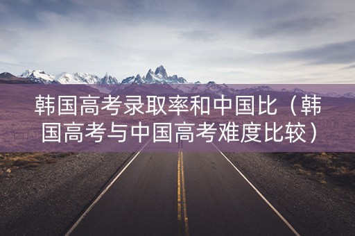 韩国高考录取率和中国比（韩国高考与中国高考难度比较）