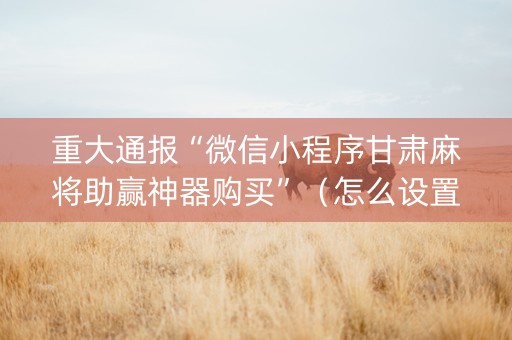 重大通报“微信小程序甘肃麻将助赢神器购买”（怎么设置能有好牌)
