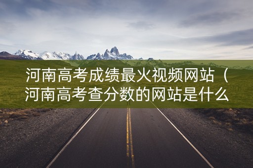 河南高考成绩最火视频网站（河南高考查分数的网站是什么）