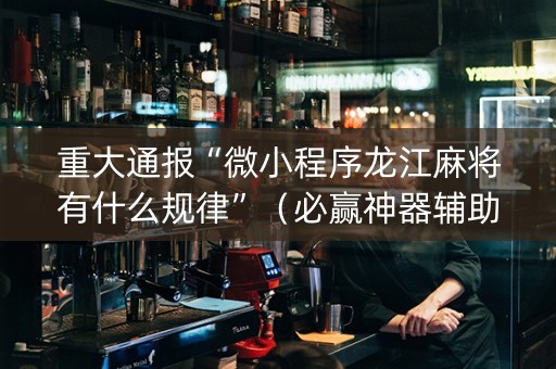 重大通报“微小程序龙江麻将有什么规律”（必赢神器辅助器)