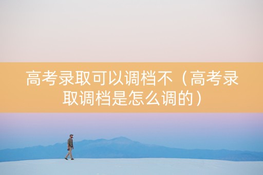 高考录取可以调档不（高考录取调档是怎么调的）