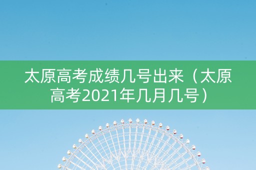 太原高考成绩几号出来（太原高考2021年几月几号）