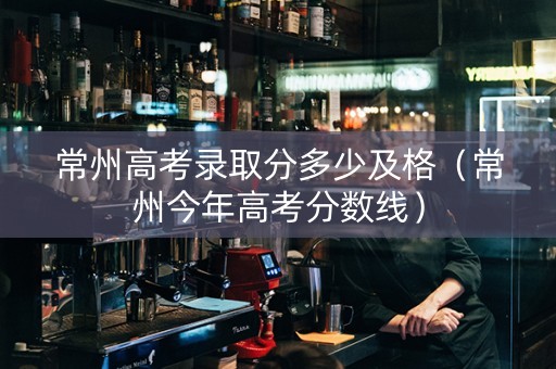 常州高考录取分多少及格（常州今年高考分数线）