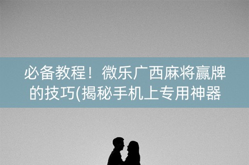 必备教程！微乐广西麻将赢牌的技巧(揭秘手机上专用神器下载)