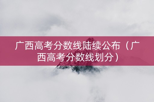 广西高考分数线陆续公布（广西高考分数线划分）