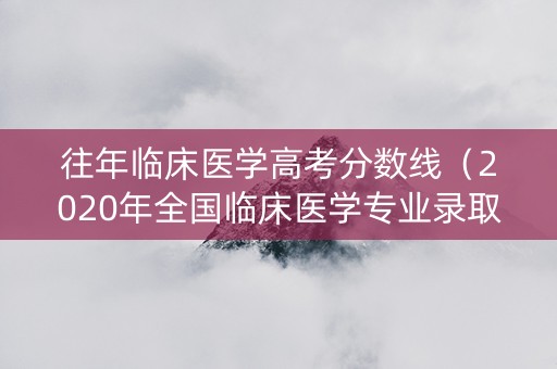 往年临床医学高考分数线（2020年全国临床医学专业录取分数线）
