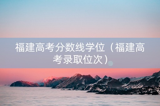 福建高考分数线学位（福建高考录取位次）
