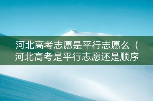 河北高考志愿是平行志愿么（河北高考是平行志愿还是顺序志愿）