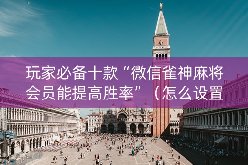 玩家必备十款“微信雀神麻将会员能提高胜率”（怎么设置能有好牌)
