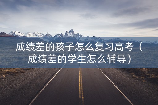 成绩差的孩子怎么复习高考（成绩差的学生怎么辅导）