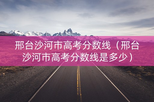 邢台沙河市高考分数线（邢台沙河市高考分数线是多少）