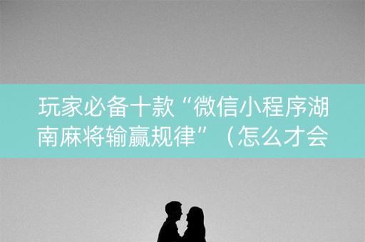 玩家必备十款“微信小程序湖南麻将输赢规律”（怎么才会赢)