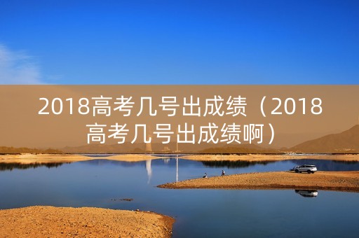 2018高考几号出成绩（2018高考几号出成绩啊）