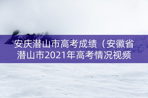 安庆潜山市高考成绩（安徽省潜山市2021年高考情况视频）