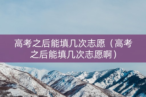 高考之后能填几次志愿（高考之后能填几次志愿啊）