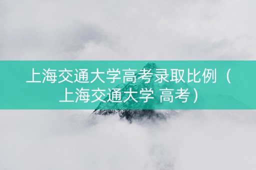 上海交通大学高考录取比例（上海交通大学 高考）