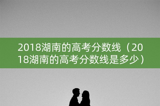 2018湖南的高考分数线（2018湖南的高考分数线是多少）