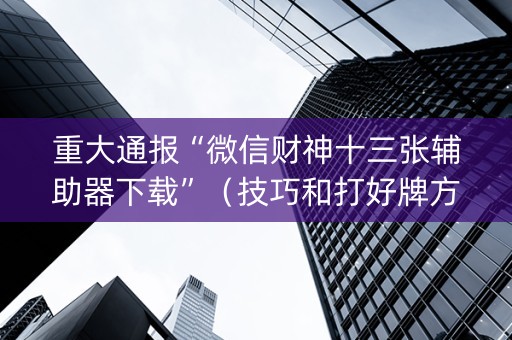 重大通报“微信财神十三张辅助器下载”（技巧和打好牌方法)
