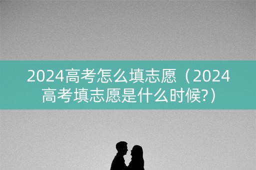 2024高考怎么填志愿（2024高考填志愿是什么时候?）
