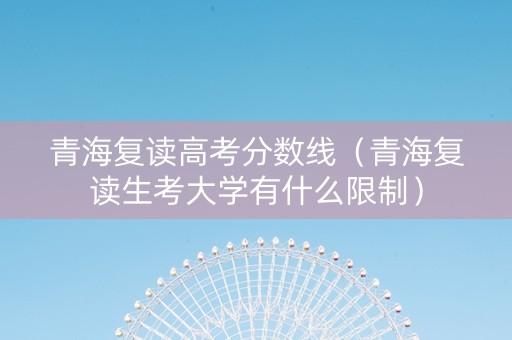 青海复读高考分数线（青海复读生考大学有什么限制）