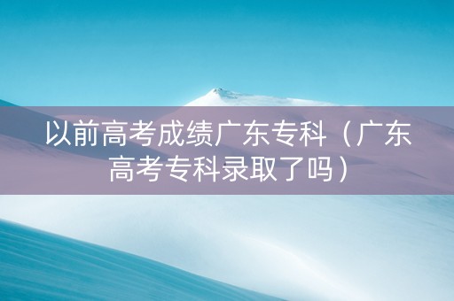 以前高考成绩广东专科（广东高考专科录取了吗）
