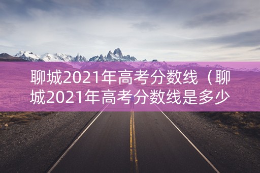 聊城2021年高考分数线（聊城2021年高考分数线是多少）
