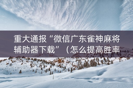 重大通报“微信广东雀神麻将辅助器下载”（怎么提高胜率)