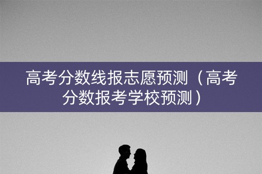 高考分数线报志愿预测（高考分数报考学校预测）