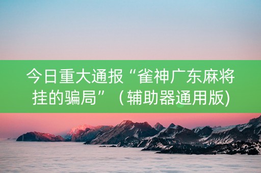 今日重大通报“雀神广东麻将挂的骗局”（辅助器通用版)
