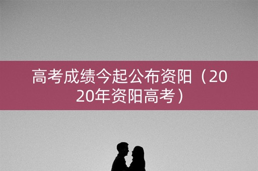 高考成绩今起公布资阳（2020年资阳高考）