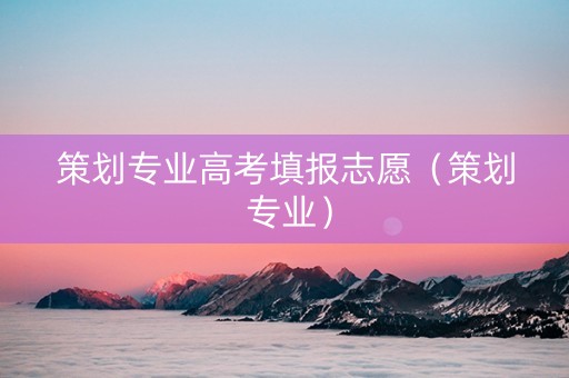 策划专业高考填报志愿（策划 专业）