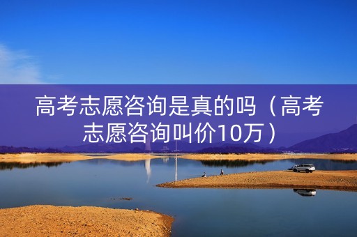 高考志愿咨询是真的吗（高考志愿咨询叫价10万）