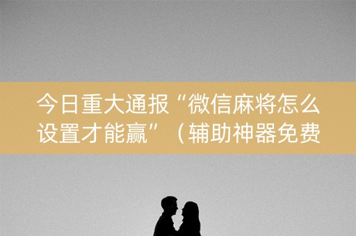 今日重大通报“微信麻将怎么设置才能赢”（辅助神器免费)
