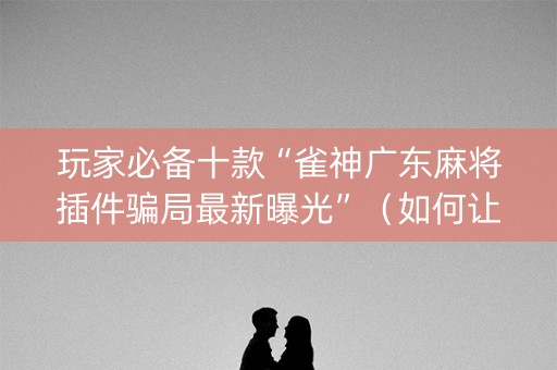 玩家必备十款“雀神广东麻将插件骗局最新曝光”（如何让系统发好牌)