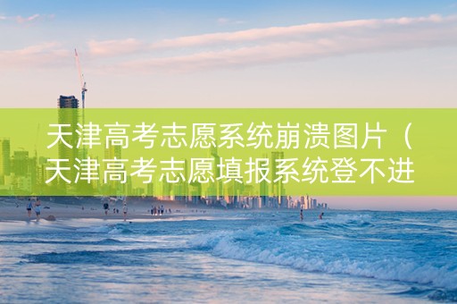 天津高考志愿系统崩溃图片（天津高考志愿填报系统登不进去）