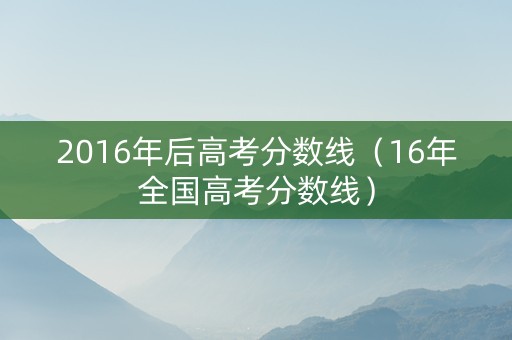 2016年后高考分数线（16年全国高考分数线）