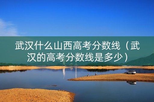 武汉什么山西高考分数线（武汉的高考分数线是多少）