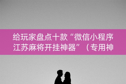 给玩家盘点十款“微信小程序江苏麻将开挂神器”（专用神器下载)