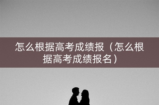 怎么根据高考成绩报（怎么根据高考成绩报名）
