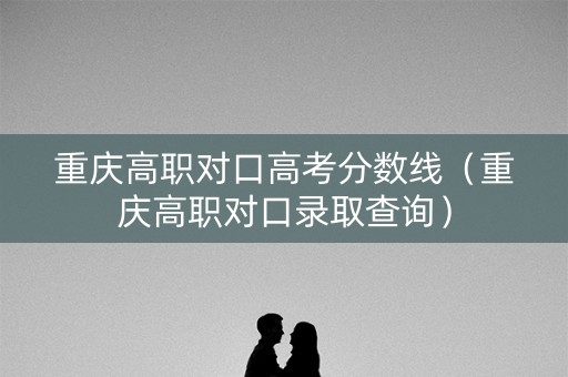 重庆高职对口高考分数线（重庆高职对口录取查询）