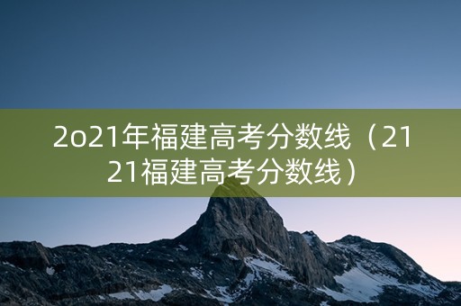 2o21年福建高考分数线（2121福建高考分数线）