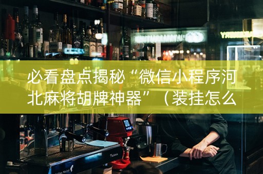 必看盘点揭秘“微信小程序河北麻将胡牌神器”（装挂怎么安装)